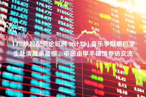 178炒股配资论坛网 π计划 | 音乐学院组织学生赴清晨录音棚、申田由甲手碟馆参访交流