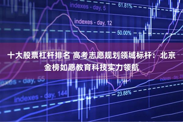 十大股票杠杆排名 高考志愿规划领域标杆:北京金榜如愿教育科技实力领航