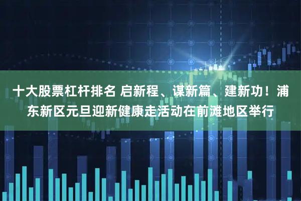 十大股票杠杆排名 启新程、谋新篇、建新功!浦东新区元旦迎新健康走活动在前滩地区举行