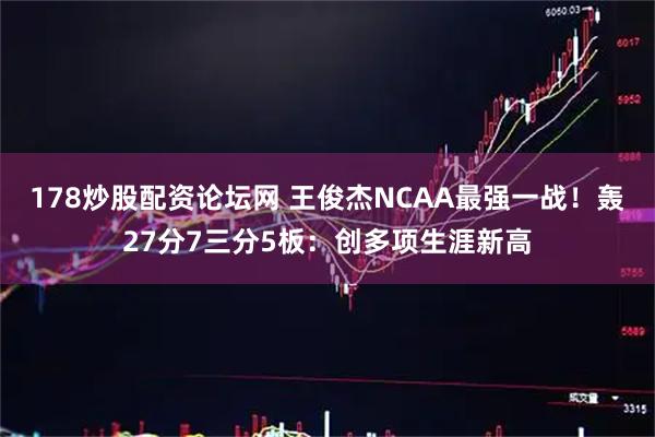 178炒股配资论坛网 王俊杰NCAA最强一战！轰27分7三分5板：创多项生涯新高