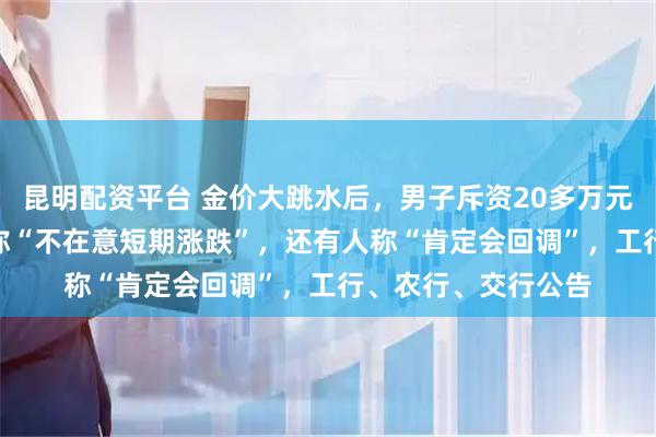 昆明配资平台 金价大跳水后,男子斥资20多万元抄底买入200克,称“不在意短期涨跌”,还有人称“肯定会回调”,工行、农行、交行公告