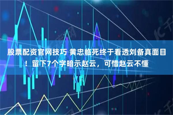 股票配资官网技巧 黄忠临死终于看透刘备真面目！留下7个字暗示赵云，可惜赵云不懂