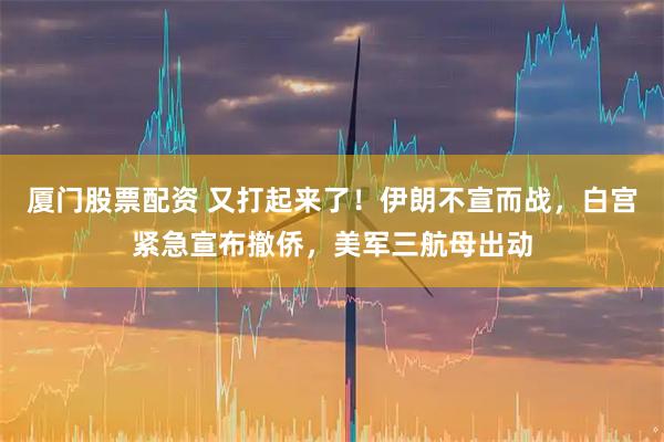 厦门股票配资 又打起来了！伊朗不宣而战，白宫紧急宣布撤侨，美军三航母出动