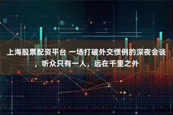 上海股票配资平台 一场打破外交惯例的深夜会谈，听众只有一人，远在千里之外