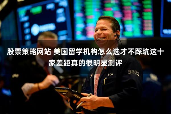 股票策略网站 美国留学机构怎么选才不踩坑这十家差距真的很明显测评