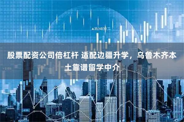 股票配资公司倍杠杆 适配边疆升学，乌鲁木齐本土靠谱留学中介