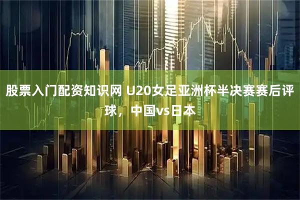 股票入门配资知识网 U20女足亚洲杯半决赛赛后评球，中国vs日本
