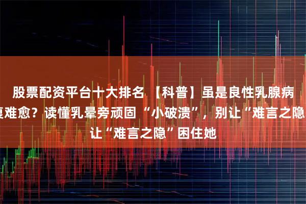 股票配资平台十大排名 【科普】虽是良性乳腺病，却反复难愈？读懂乳晕旁顽固 “小破溃”，别让“难言之隐”困住她