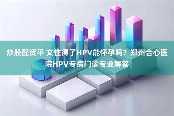 炒股配资平 女性得了HPV能怀孕吗？郑州合心医院HPV专病门诊专业解答