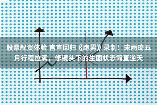 股票配资体验 官宣回归《跑男》录制！宋雨琦五月行程拉满，修镜头下的生图状态简直逆天