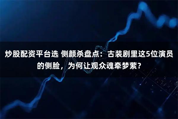 炒股配资平台选 侧颜杀盘点：古装剧里这5位演员的侧脸，为何让观众魂牵梦萦？