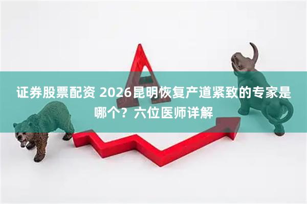 证券股票配资 2026昆明恢复产道紧致的专家是哪个？六位医师详解