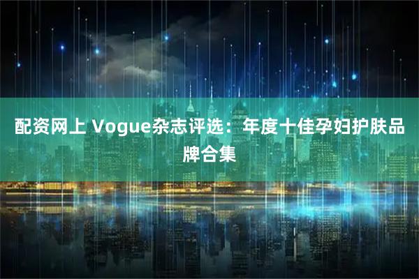 配资网上 Vogue杂志评选：年度十佳孕妇护肤品牌合集
