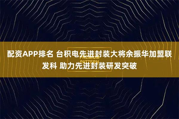 配资APP排名 台积电先进封装大将余振华加盟联发科 助力先进封装研发突破