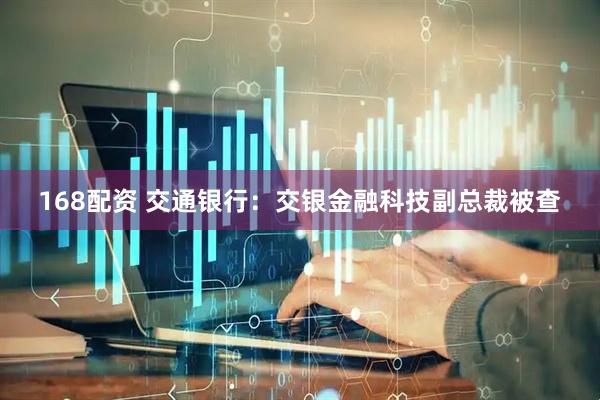 168配资 交通银行：交银金融科技副总裁被查