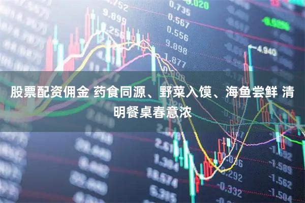 股票配资佣金 药食同源、野菜入馍、海鱼尝鲜 清明餐桌春意浓