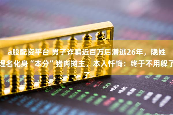 a股配资平台 男子诈骗近百万后潜逃26年，隐姓埋名化身“本分”猪肉摊主，本人忏悔：终于不用躲了