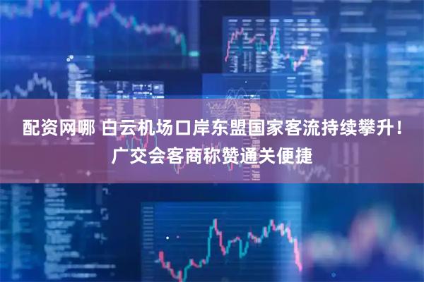 配资网哪 白云机场口岸东盟国家客流持续攀升！广交会客商称赞通关便捷