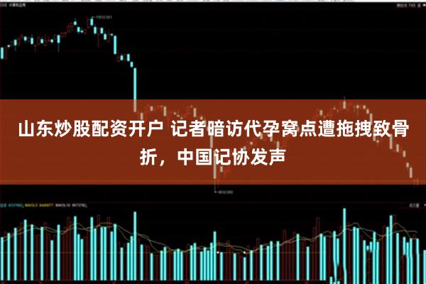 山东炒股配资开户 记者暗访代孕窝点遭拖拽致骨折，中国记协发声
