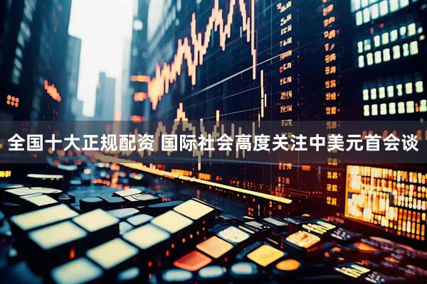 全国十大正规配资 国际社会高度关注中美元首会谈