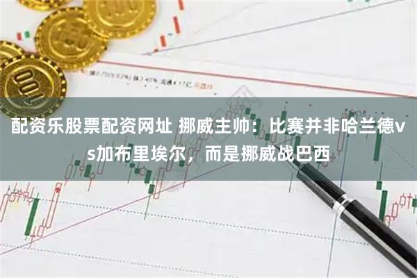 配资乐股票配资网址 挪威主帅：比赛并非哈兰德vs加布里埃尔，而是挪威战巴西