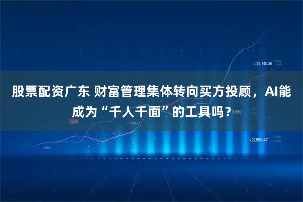 股票配资广东 财富管理集体转向买方投顾，AI能成为“千人千面”的工具吗？